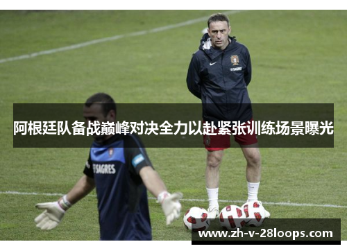 阿根廷队备战巅峰对决全力以赴紧张训练场景曝光