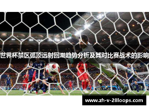 世界杯禁区弧顶远射回潮趋势分析及其对比赛战术的影响