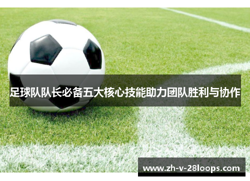 足球队队长必备五大核心技能助力团队胜利与协作 足球队队长必备五大核心技能助力团队胜利与协作