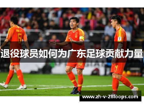 退役球员如何为广东足球贡献力量 退役球员如何为广东足球贡献力量