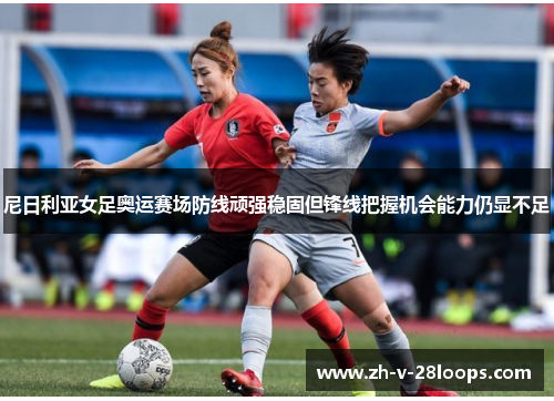 尼日利亚女足奥运赛场防线顽强稳固但锋线把握机会能力仍显不足